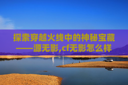 探索穿越火线中的神秘宝藏——源无影,cf无影怎么样 探索穿越火线中的神秘宝藏——源无影,cf无影怎么样
