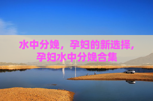 水中分娩,孕妇的新选择,孕妇水中分娩合集 水中分娩,孕妇的新选择,孕妇水中分娩合集