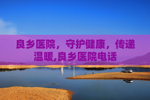 良乡医院，守护健康，传递温暖,良乡医院电话