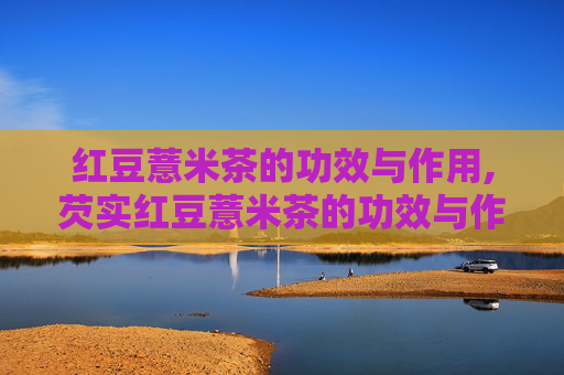 红豆薏米茶的功效与作用,芡实红豆薏米茶的功效与作用