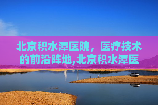 北京积水潭医院，医疗技术的前沿阵地,北京积水潭医院什么科最出名