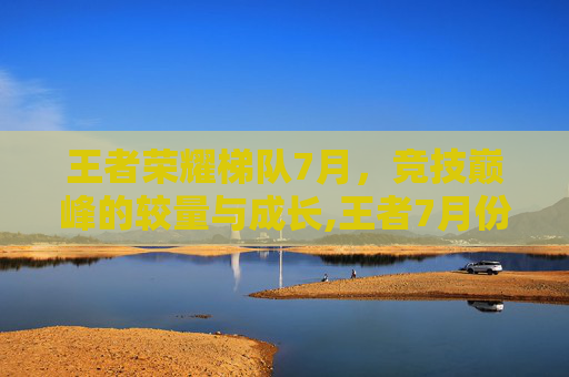 王者荣耀梯队7月，竞技巅峰的较量与成长,王者7月份梯度排行