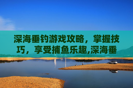 深海垂钓游戏攻略，掌握技巧，享受捕鱼乐趣,深海垂钓游戏攻略图文