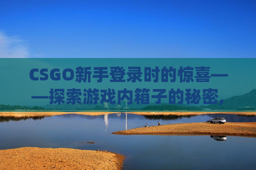 CSGO新手登录时的惊喜——探索游戏内箱子的秘密,csgo刚登录有箱子吗怎么弄
