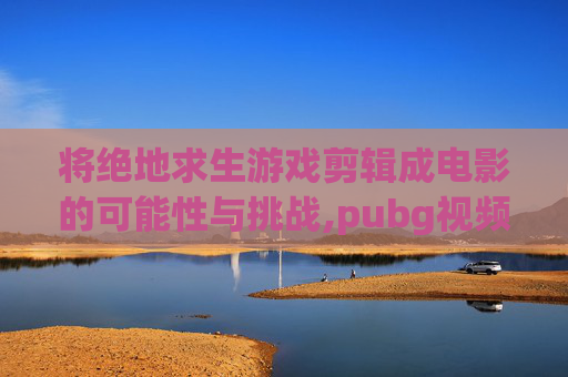 将绝地求生游戏剪辑成电影的可能性与挑战,pubg视频超燃剪辑