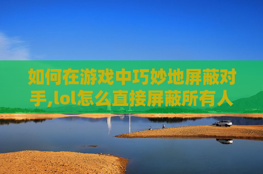 如何在游戏中巧妙地屏蔽对手,lol怎么直接屏蔽所有人