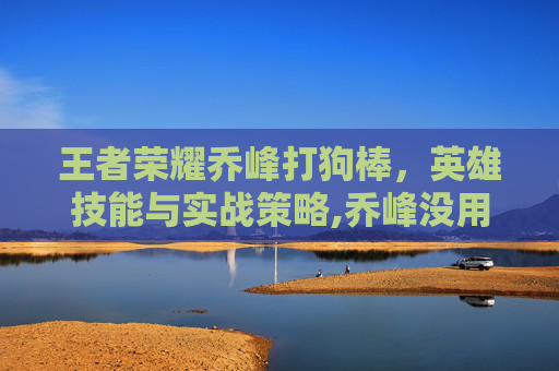 王者荣耀乔峰打狗棒，英雄技能与实战策略,乔峰没用过打狗棒法