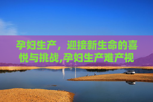 孕妇生产，迎接新生命的喜悦与挑战,孕妇生产难产视频