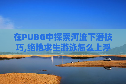 在PUBG中探索河流下潜技巧,绝地求生游泳怎么上浮
