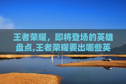 王者荣耀，即将登场的英雄盘点,王者荣耀要出哪些英雄了