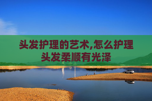头发护理的艺术,怎么护理头发柔顺有光泽