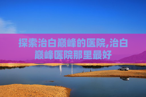 探索治白巅峰的医院,治白巅峰医院那里最好