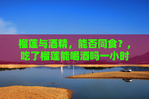 榴莲与酒精，能否同食？,吃了榴莲能喝酒吗一小时