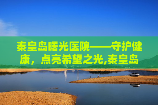 秦皇岛曙光医院——守护健康，点亮希望之光,秦皇岛曙光医院在哪里