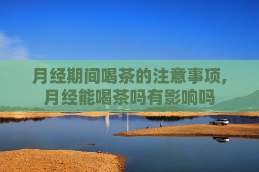 月经期间喝茶的注意事项,月经能喝茶吗有影响吗