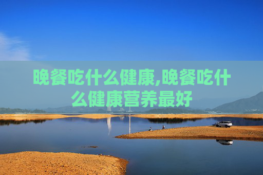 晚餐吃什么健康,晚餐吃什么健康营养最好