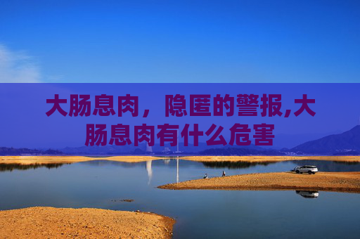 大肠息肉，隐匿的警报,大肠息肉有什么危害