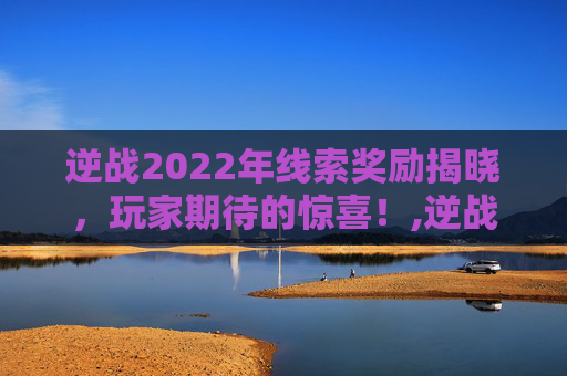 逆战2022年线索奖励揭晓，玩家期待的惊喜！,逆战任务几点刷新