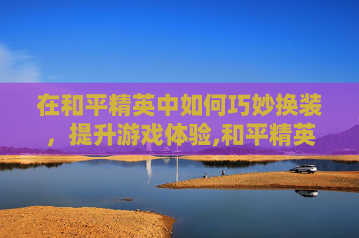 在和平精英中如何巧妙换装，提升游戏体验,和平精英如何在游戏中换装扮