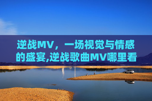 逆战MV，一场视觉与情感的盛宴,逆战歌曲MV哪里看