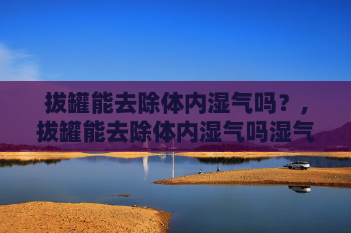 拔罐能去除体内湿气吗？,拔罐能去除体内湿气吗湿气重图片