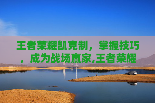 王者荣耀凯克制，掌握技巧，成为战场赢家,王者荣耀凯克制什么英雄