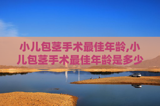 小儿包茎手术最佳年龄,小儿包茎手术最佳年龄是多少