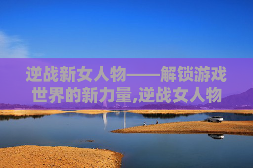 逆战新女人物——解锁游戏世界的新力量,逆战女人物子怡牺牲了吗最新消息