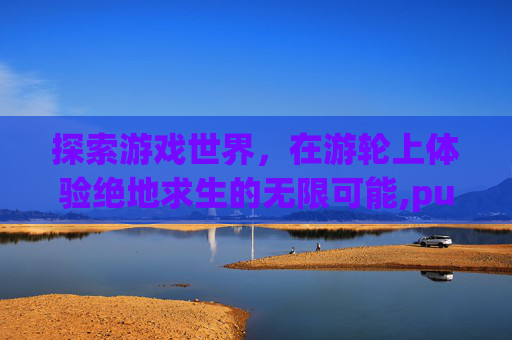 探索游戏世界，在游轮上体验绝地求生的无限可能,pubg邮轮