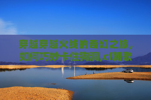 穿越穿越火线的奇幻之旅，如何巧妙卡住狗洞,cf朝歌遗迹卡地下