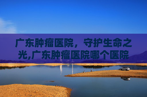 广东肿瘤医院，守护生命之光,广东肿瘤医院哪个医院好