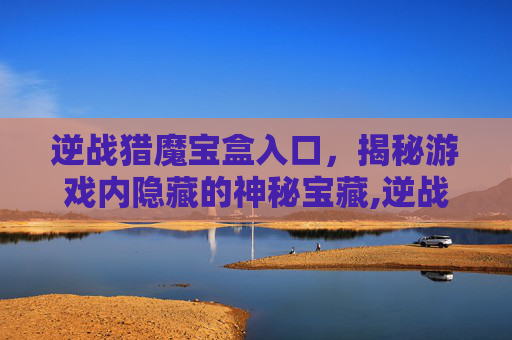 逆战猎魔宝盒入口，揭秘游戏内隐藏的神秘宝藏,逆战猎魔宝盒入口不见了