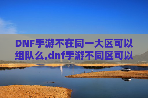 DNF手游不在同一大区可以组队么,dnf手游不同区可以组队吗