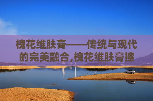槐花维肤膏——传统与现代的完美融合,槐花维肤膏擦脸的好处