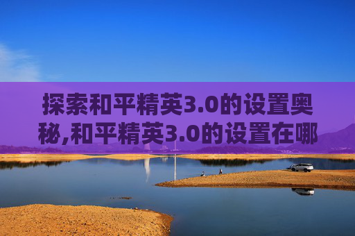 探索和平精英3.0的设置奥秘,和平精英3.0的设置在哪里