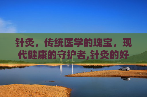 针灸，传统医学的瑰宝，现代健康的守护者,针灸的好处有哪些