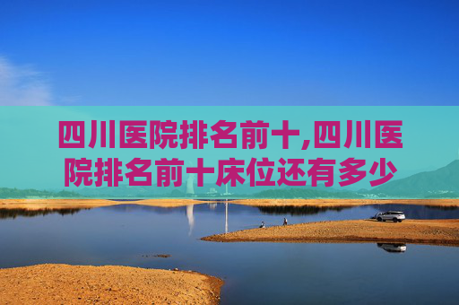 四川医院排名前十,四川医院排名前十床位还有多少