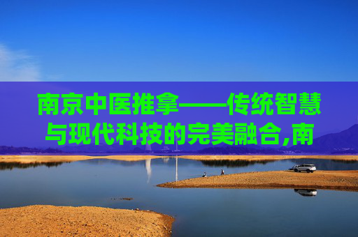 南京中医推拿——传统智慧与现代科技的完美融合,南京中医推拿按摩