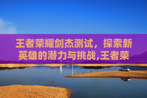 王者荣耀剑杰测试，探索新英雄的潜力与挑战,王者荣耀哪个是剑圣