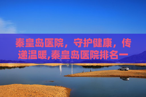 秦皇岛医院，守护健康，传递温暖,秦皇岛医院排名一览表