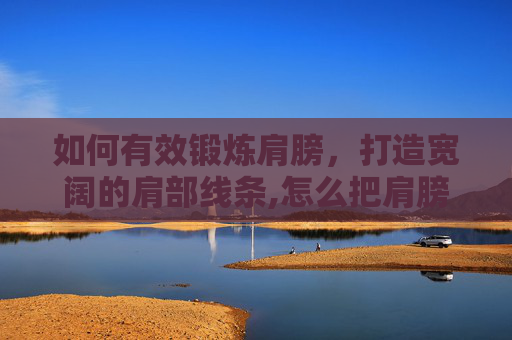 如何有效锻炼肩膀，打造宽阔的肩部线条,怎么把肩膀练宽一点
