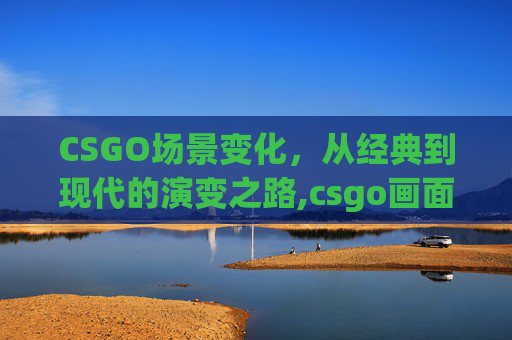 CSGO场景变化，从经典到现代的演变之路,csgo画面设置最佳方案