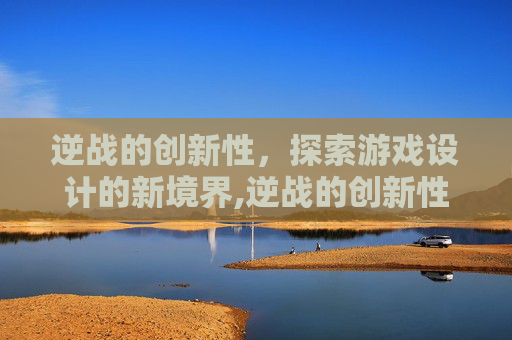 逆战的创新性，探索游戏设计的新境界,逆战的创新性是什么