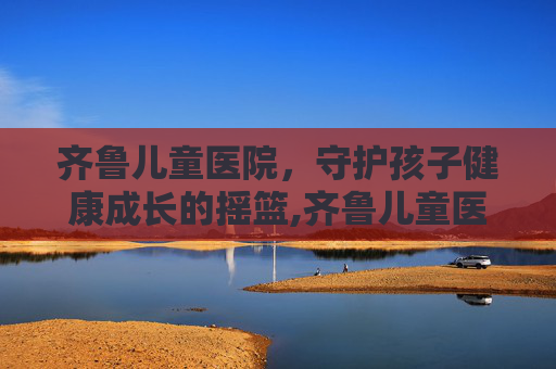 齐鲁儿童医院，守护孩子健康成长的摇篮,齐鲁儿童医院电话