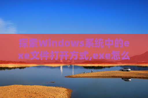 探索Windows系统中的exe文件打开方式,exe怎么打开修改