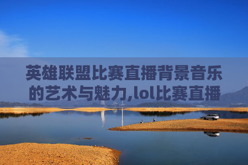 英雄联盟比赛直播背景音乐的艺术与魅力,lol比赛直播背景音乐有哪些