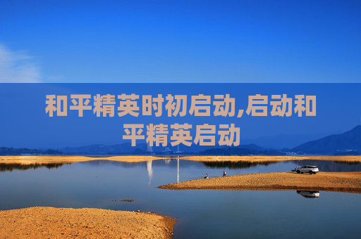和平精英时初启动,启动和平精英启动