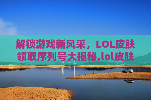 解锁游戏新风采，LOL皮肤领取序列号大揭秘,lol皮肤领取序列号是什么