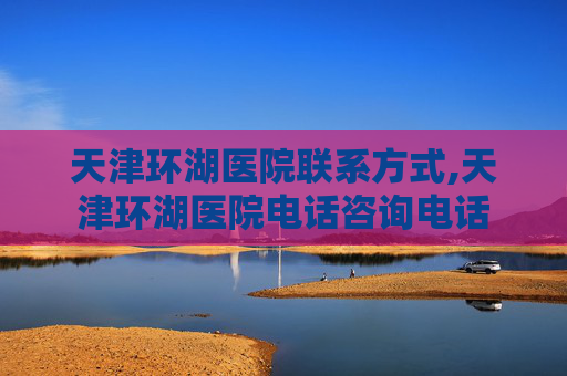 天津环湖医院联系方式,天津环湖医院电话咨询电话