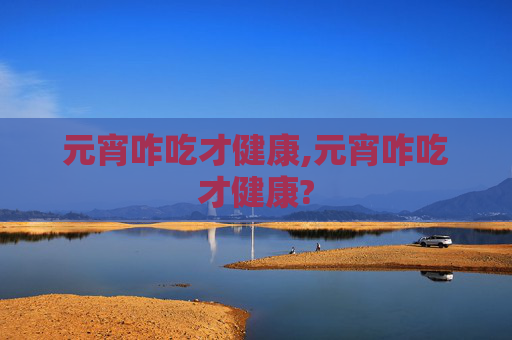 元宵咋吃才健康,元宵咋吃才健康?
